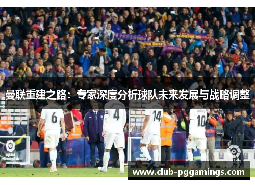 曼联重建之路：专家深度分析球队未来发展与战略调整