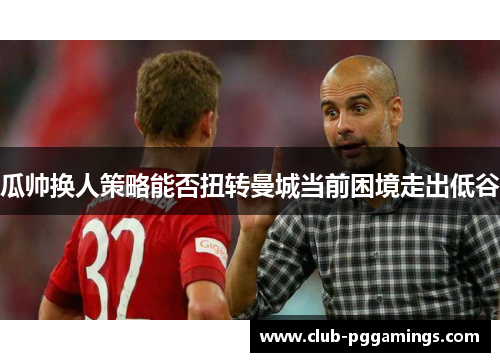 瓜帅换人策略能否扭转曼城当前困境走出低谷