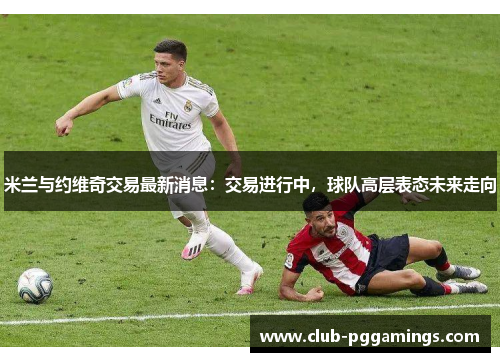 米兰与约维奇交易最新消息：交易进行中，球队高层表态未来走向