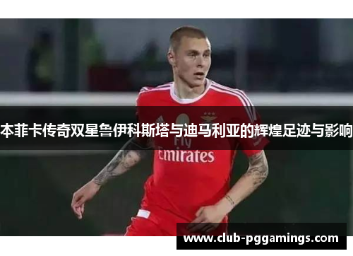 本菲卡传奇双星鲁伊科斯塔与迪马利亚的辉煌足迹与影响