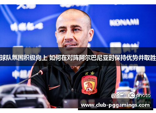 球队氛围积极向上 如何在对阵阿尔巴尼亚时保持优势并取胜