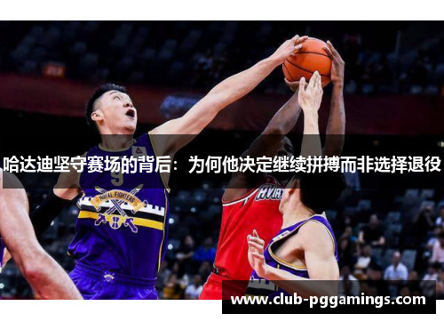 哈达迪坚守赛场的背后：为何他决定继续拼搏而非选择退役