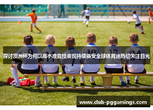 探讨澳洲杯为何以高水准竞技表现持续备受全球体育迷热切关注目光 探讨澳洲杯为何以高水准竞技表现持续备受全球体育迷热切关注目光