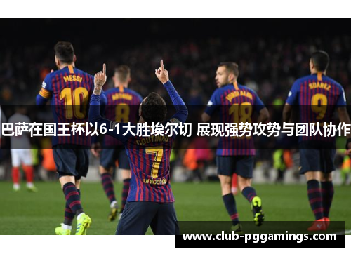 巴萨在国王杯以6-1大胜埃尔切 展现强势攻势与团队协作