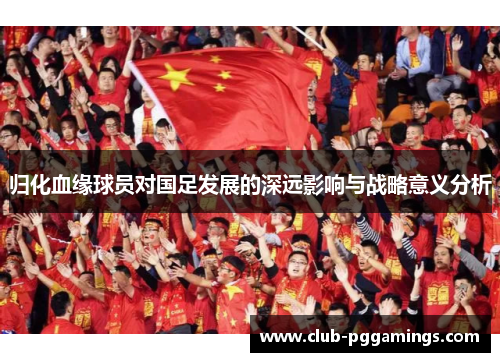 归化血缘球员对国足发展的深远影响与战略意义分析