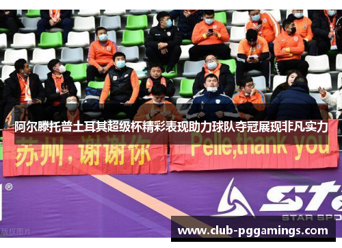 阿尔滕托普土耳其超级杯精彩表现助力球队夺冠展现非凡实力